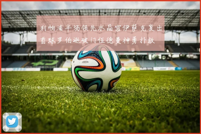 利物浦半场领先水晶宫伊萨克复出首球罗伯逊破门伍德曼神勇扑救
