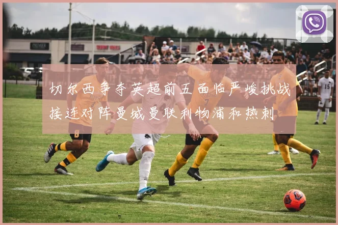 切尔西争夺英超前五面临严峻挑战接连对阵曼城曼联利物浦和热刺
