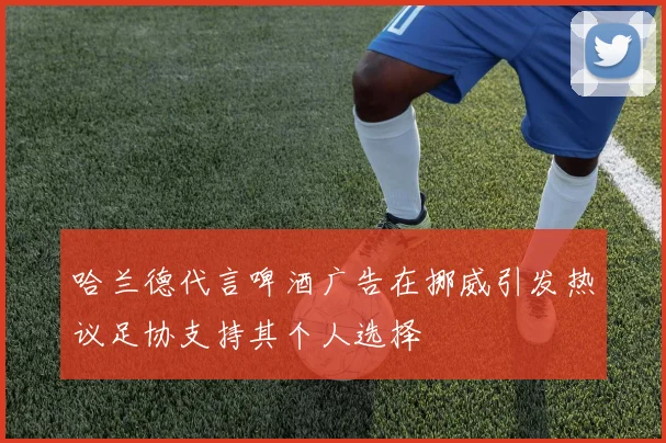 哈兰德代言啤酒广告在挪威引发热议足协支持其个人选择