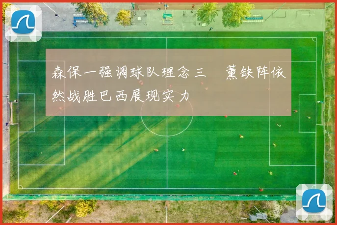 森保一强调球队理念三笘薰缺阵依然战胜巴西展现实力