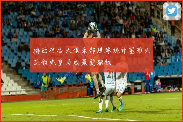 梅西对各大俱乐部进球统计塞维利亚领先皇马成最爱猎物