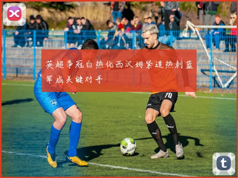 英超争冠白热化西汉姆紧追热刺蓝军成关键对手