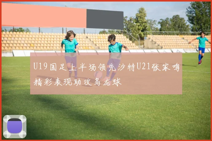 U19国足上半场领先沙特U21张家鸣精彩表现助攻乌龙球