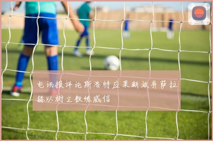 电讯报评论斯洛特应果断放弃萨拉赫以树立教练威信